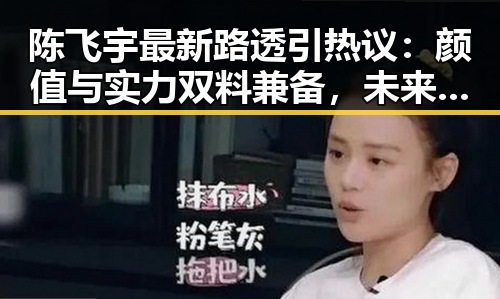 陈飞宇最新路透引热议：颜值与实力双料兼备，未来可期